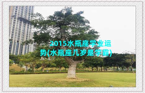 2015水瓶座学业运势(水瓶座几岁是学霸)