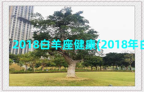 2018白羊座健康(2018年白羊座运势)