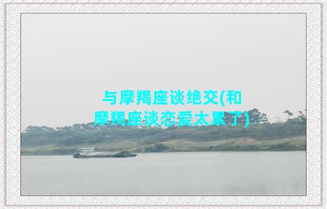 与摩羯座谈绝交(和摩羯座谈恋爱太累了)