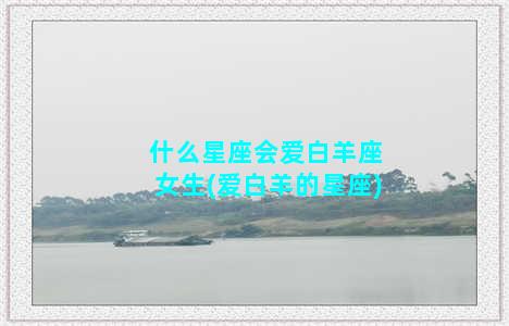 什么星座会爱白羊座女生(爱白羊的星座)