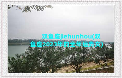 双鱼座jiehunhou(双鱼座2023年的全年运势女)
