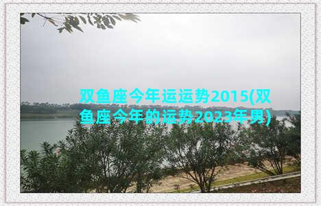 双鱼座今年运运势2015(双鱼座今年的运势2023年男)