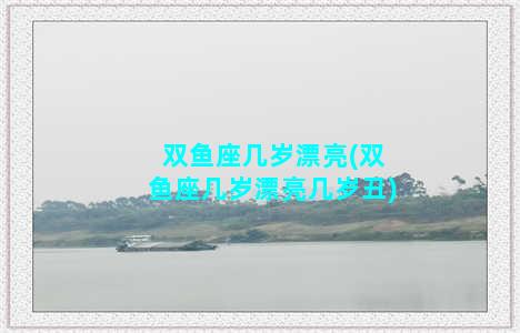 双鱼座几岁漂亮(双鱼座几岁漂亮几岁丑)