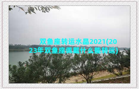 双鱼座转运水晶2021(2023年双鱼座佩戴什么能转运)