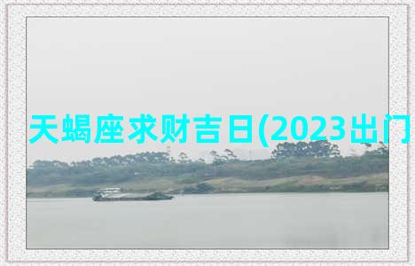 天蝎座求财吉日(2023出门求财吉日)