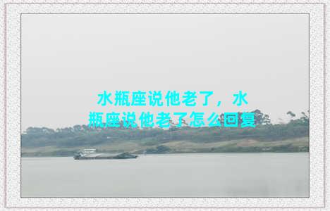 水瓶座说他老了，水瓶座说他老了怎么回复