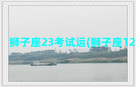 狮子座23考试运(狮子座12月考试运)