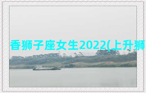 香狮子座女生2022(上升狮子座女生)